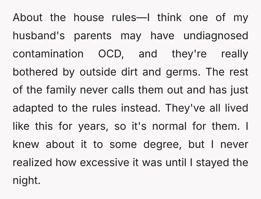 About the house rules—I think one of my husband's parents may have undiagnosed contamination OCD, and they're really bothered by outside dirt and germs. The rest of the family never...