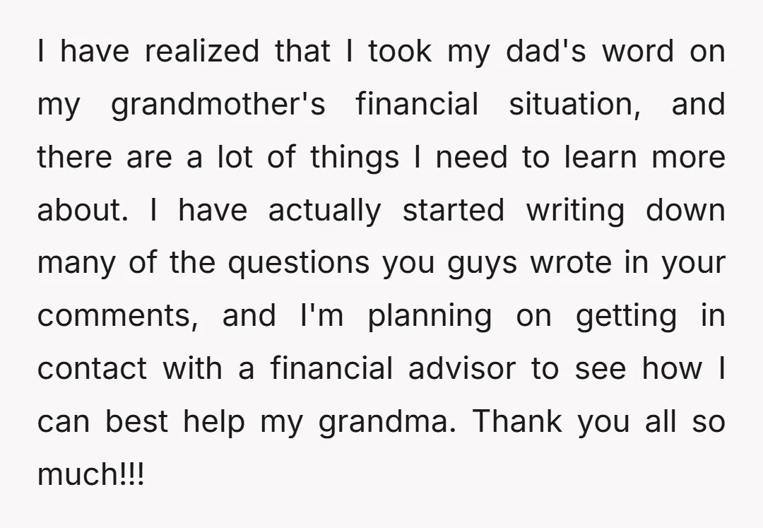 I have realized that I took my dad's word on my grandmother's financial situation, and there are a lot of things I need to learn more about. I have actually...