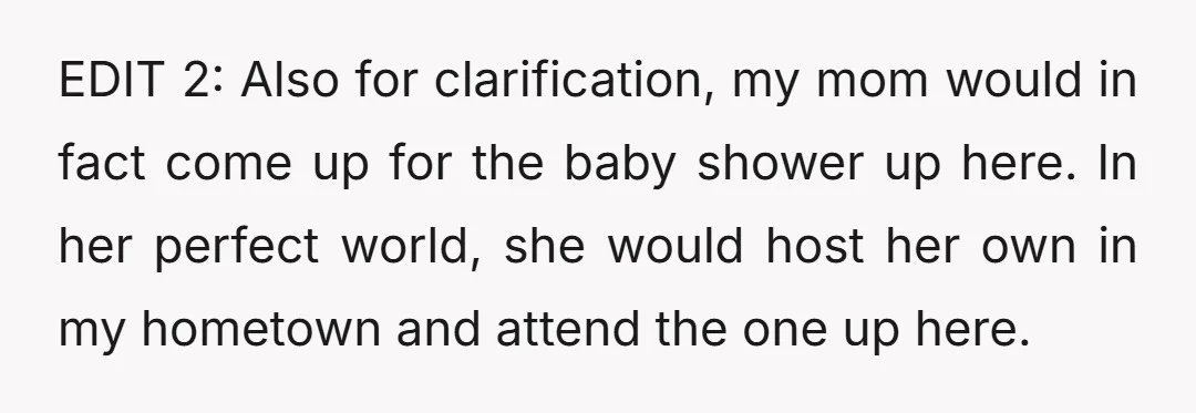EDIT 2: Also for clarification, my mom would in fact come up for the baby shower up here. In her perfect world, she would host her own in my hometown...