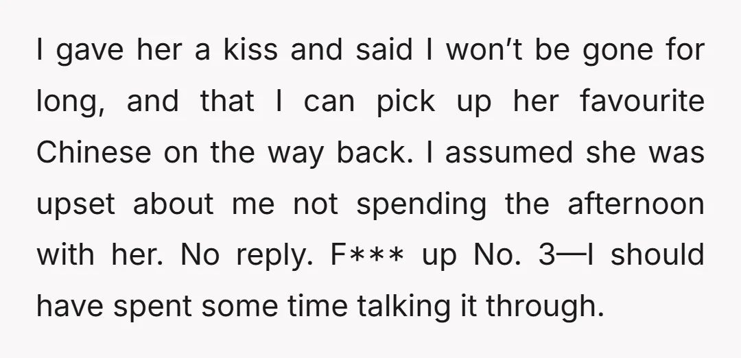 I gave her a kiss and said I won’t be gone for long, and that I can pick up her favourite Chinese on the way back. I assumed she was...