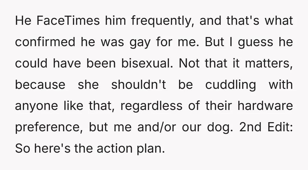 He FaceTimes him frequently, and that's what confirmed he was gay for me. But I guess he could have been bisexual. Not that it matters, because she shouldn't be cuddling...