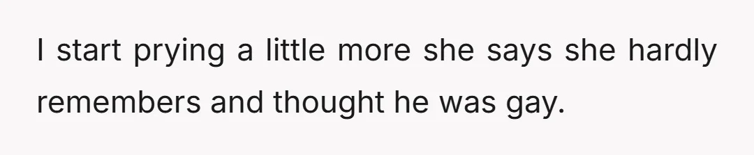 I start prying a little more she says she hardly remembers and thought he was gay.