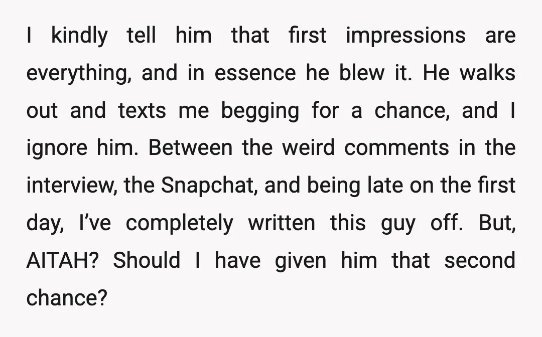 I kindly tell him that first impressions are everything, and in essence he blew it. He walks out and texts me begging for a chance, and I ignore him. Between...