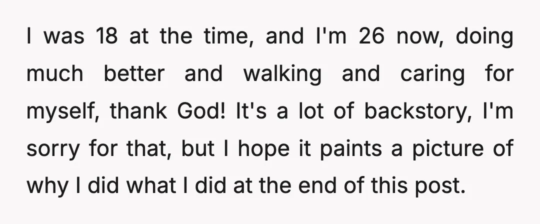 I was 18 at the time, and I'm 26 now, doing much better and walking and caring for myself, thank God! It's a lot of backstory, I'm sorry for that,...