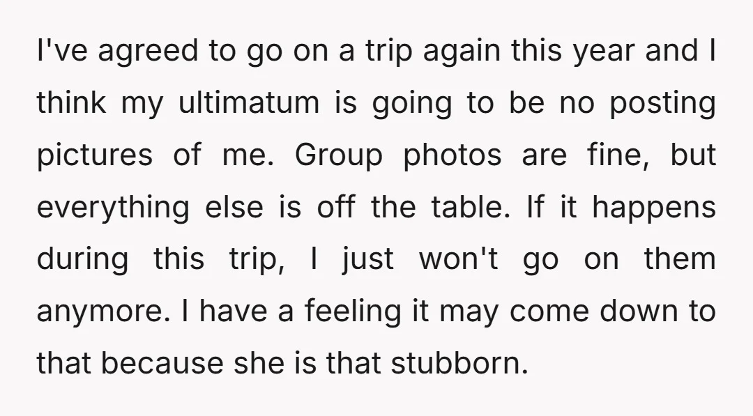 I've agreed to go on a trip again this year and I think my ultimatum is going to be no posting pictures of me. Group photos are fine, but everything...