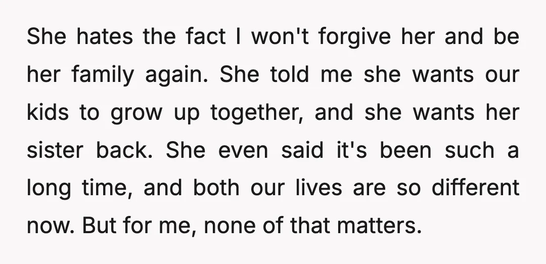 She hates the fact I won't forgive her and be her family again. She told me she wants our kids to grow up together, and she wants her sister back....