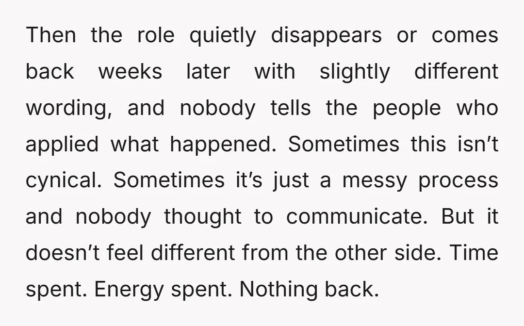 Then the role quietly disappears or comes back weeks later with slightly different wording, and nobody tells the people who applied what happened. Sometimes this isn’t cynical. Sometimes it’s just...