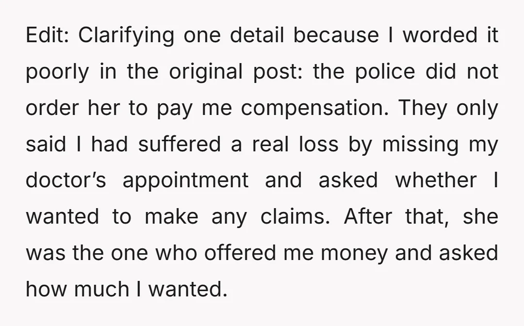 Edit: Clarifying one detail because I worded it poorly in the original post: the police did not order her to pay me compensation. They only said I had suffered a...