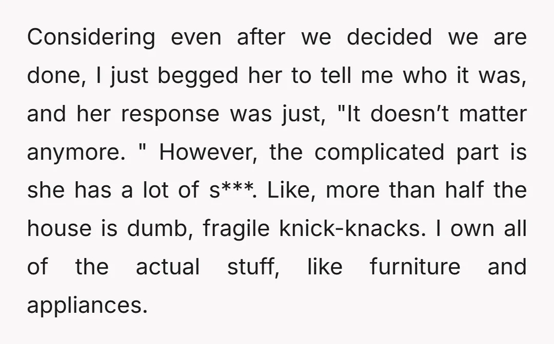 Considering even after we decided we are done, I just begged her to tell me who it was, and her response was just, "It doesn’t matter anymore. " However, the...