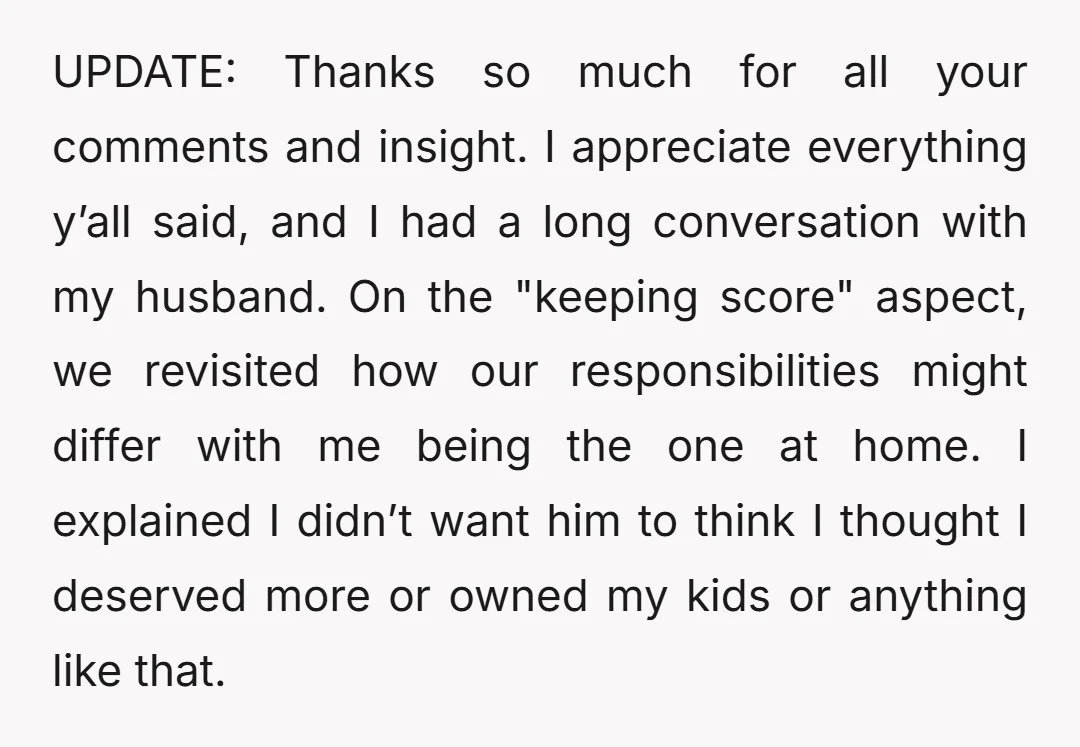UPDATE: Thanks so much for all your comments and insight. I appreciate everything y’all said, and I had a long conversation with my husband. On the "keeping score" aspect, we...