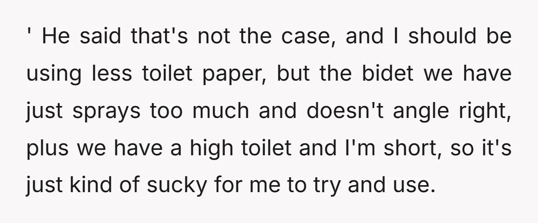 Whatever though, right? I told him that I would try to use less toilet paper, being considerate of how he feels, and he said, 'Well, I'm sure I'll notice then.'...