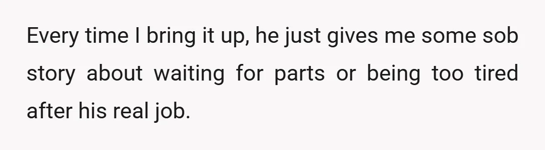 Every time I bring it up, he just gives me some sob story about waiting for parts or being too tired after his real job.