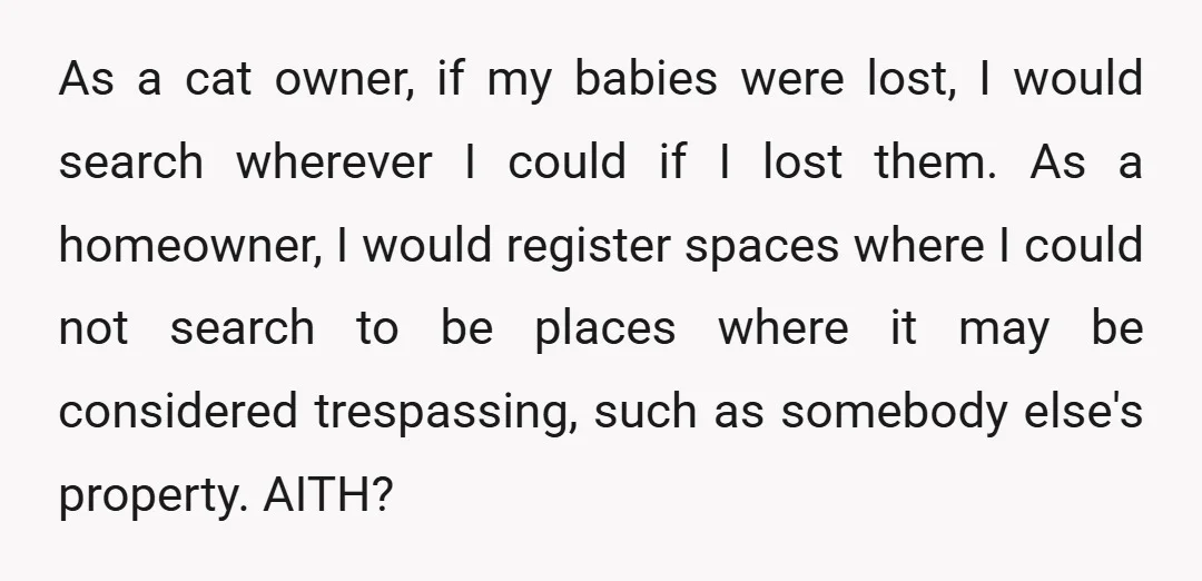 As a cat owner, if my babies were lost, I would search wherever I could if I lost them. As a homeowner, I would register spaces where I could not...