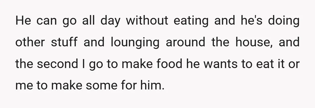 He can go all day without eating and he's doing other stuff and lounging around the house, and the second I go to make food he wants to eat it...