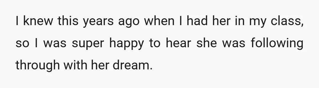 I knew this years ago when I had her in my class, so I was super happy to hear she was following through with her dream.