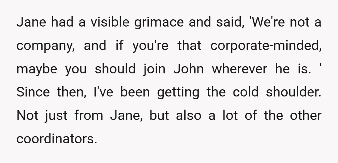 Jane had a visible grimace and said, 'We're not a company, and if you're that corporate-minded, maybe you should join John wherever he is. ' Since then, I've been getting...