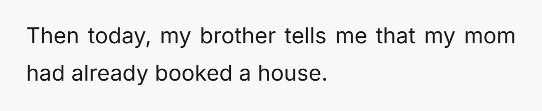 Then today, my brother tells me that my mom had already booked a house.