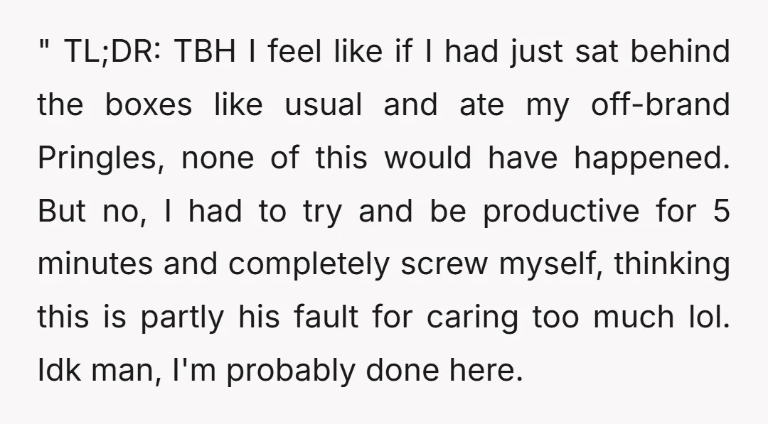" TL;DR: TBH I feel like if I had just sat behind the boxes like usual and ate my off-brand Pringles, none of this would have happened. But no, I...