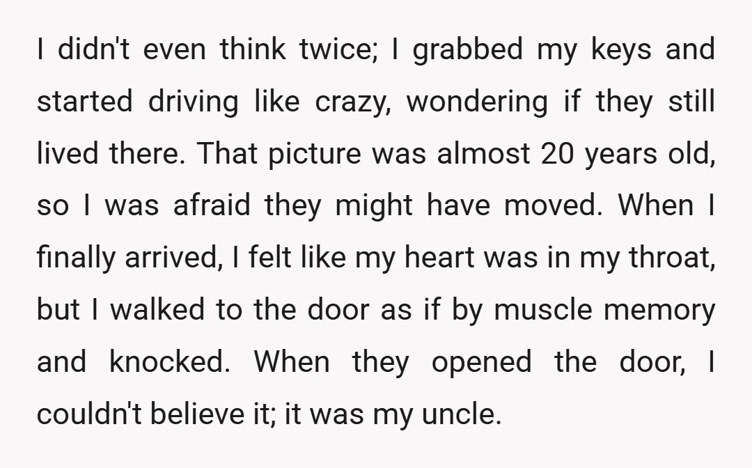 I didn't even think twice; I grabbed my keys and started driving like crazy, wondering if they still lived there. That picture was almost 20 years old, so I was...