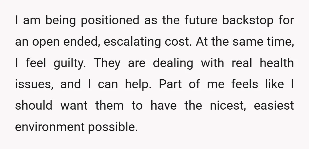 I am being positioned as the future backstop for an open ended, escalating cost. At the same time, I feel guilty. They are dealing with real health issues, and I...