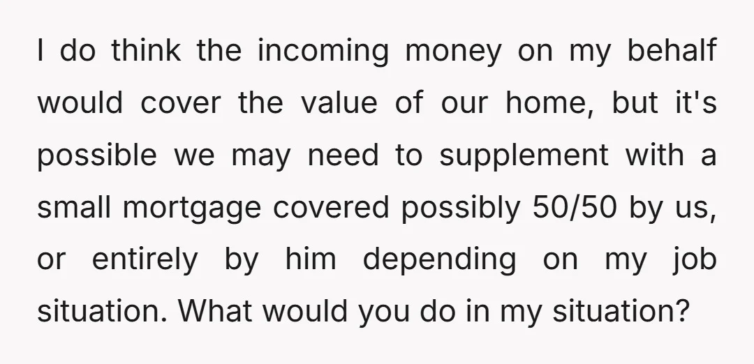 I do think the incoming money on my behalf would cover the value of our home, but it's possible we may need to supplement with a small mortgage covered possibly...
