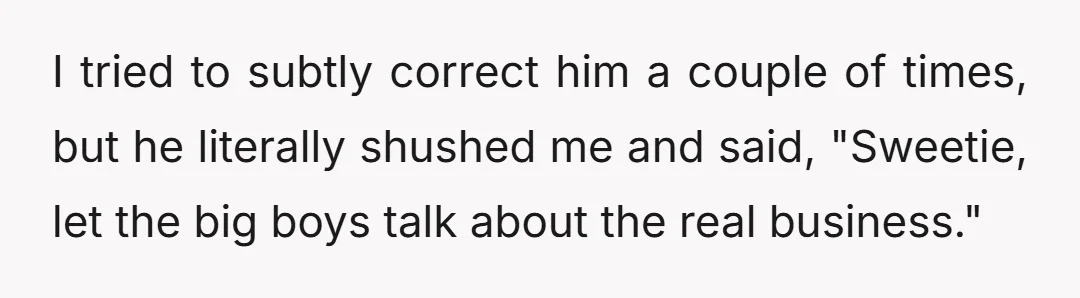 I tried to subtly correct him a couple of times, but he literally shushed me and said, "Sweetie, let the big boys talk about the real business."