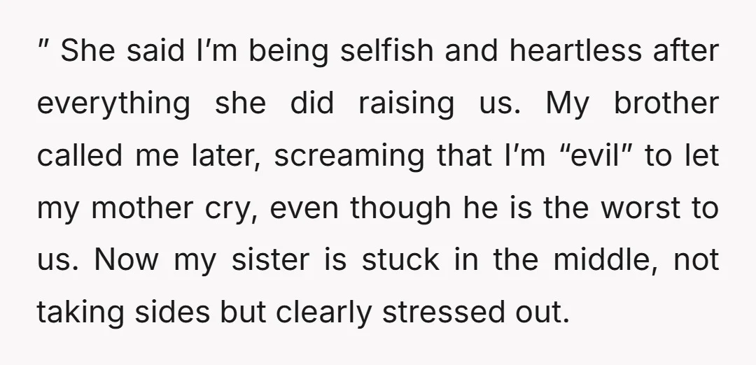 ” She said I’m being selfish and heartless after everything she did raising us. My brother called me later, screaming that I’m “evil” to let my mother cry, even though...