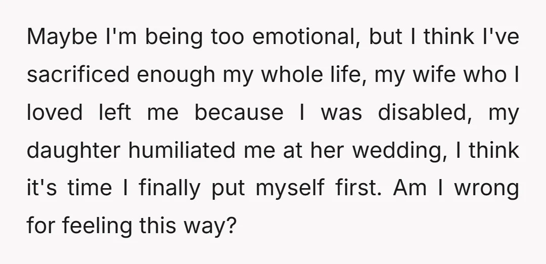Maybe I'm being too emotional, but I think I've sacrificed enough my whole life, my wife who I loved left me because I was disabled, my daughter humiliated me at...