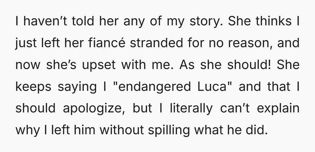 I haven’t told her any of my story. She thinks I just left her fiancé stranded for no reason, and now she’s upset with me. As she should! She keeps...