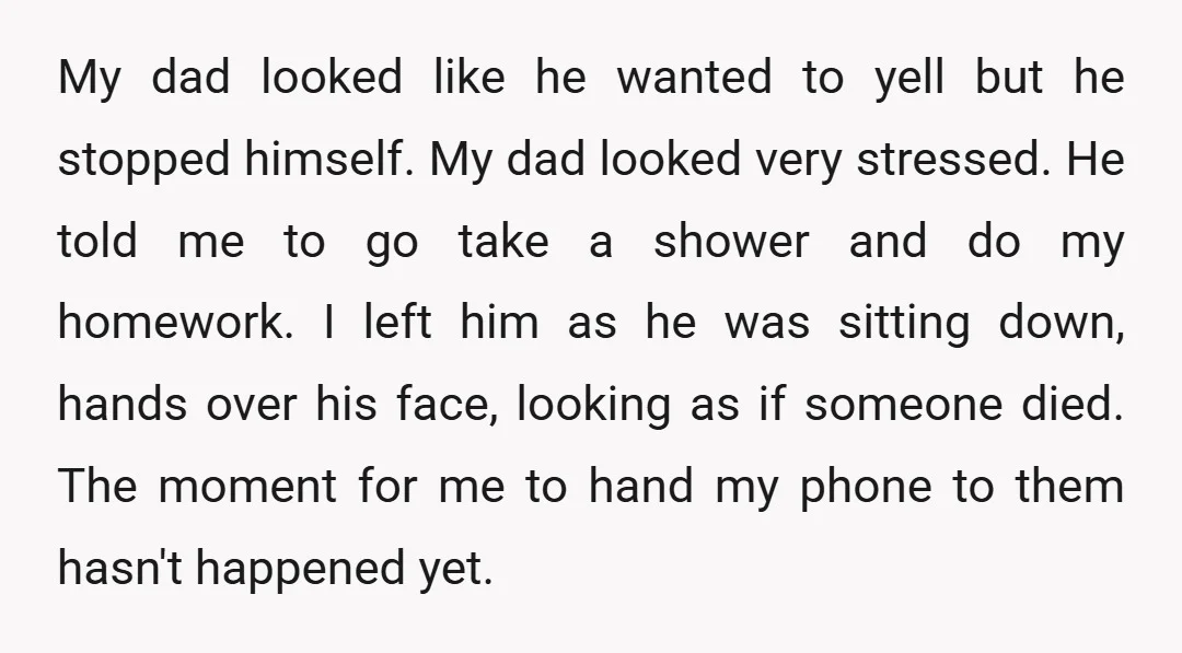 My dad looked like he wanted to yell but he stopped himself. My dad looked very stressed. He told me to go take a shower and do my homework. I...