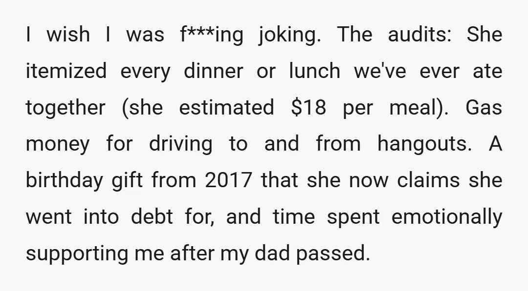 I wish I was f***ing joking. The audits: She itemized every dinner or lunch we've ever ate together (she estimated $18 per meal). Gas money for driving to and from...