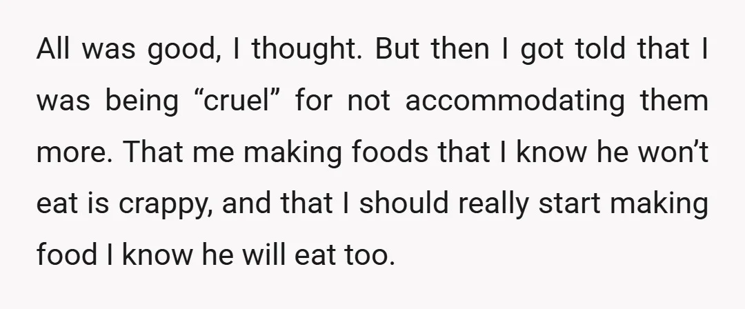 All was good, I thought. But then I got told that I was being “cruel” for not accommodating them more. That me making foods that I know he won’t eat...
