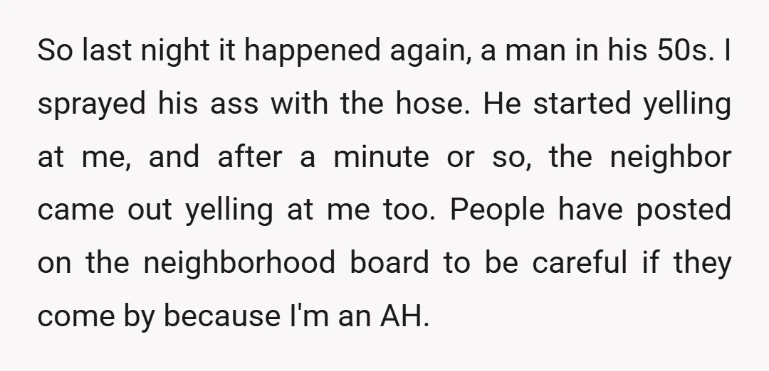 So last night it happened again, a man in his 50s. I sprayed his ass with the hose. He started yelling at me, and after a minute or so, the...