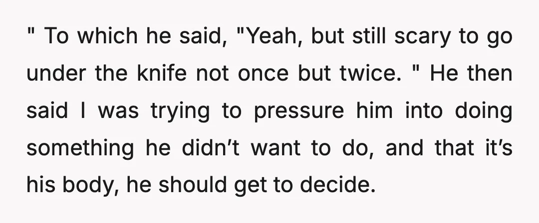 " To which he said, "Yeah, but still scary to go under the knife not once but twice. " He then said I was trying to pressure him into doing...