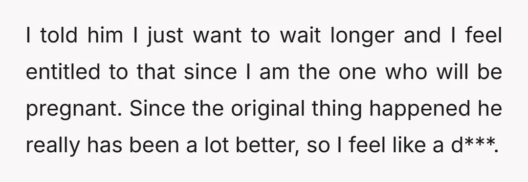 I told him I just want to wait longer and I feel entitled to that since I am the one who will be pregnant. Since the original thing happened he...
