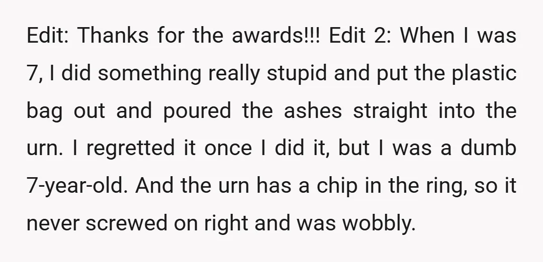 Edit: Thanks for the awards!!! Edit 2: When I was 7, I did something really stupid and put the plastic bag out and poured the ashes straight into the urn....