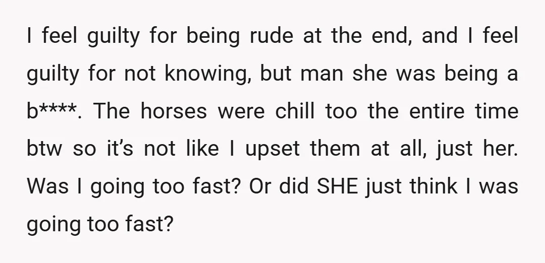 I feel guilty for being rude at the end, and I feel guilty for not knowing, but man she was being a b****. The horses were chill too the entire...