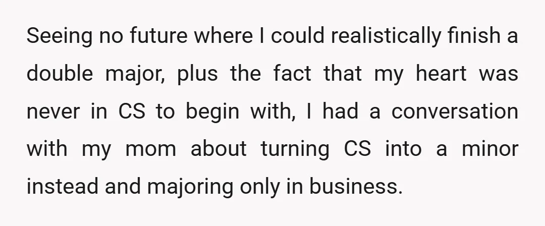 Seeing no future where I could realistically finish a double major, plus the fact that my heart was never in CS to begin with, I had a conversation with my...