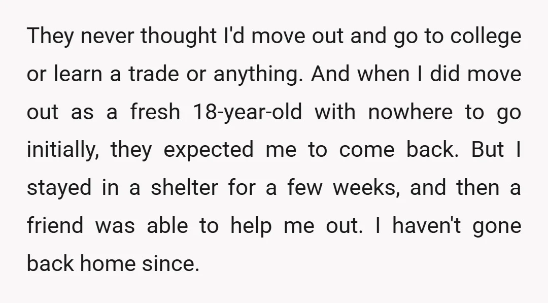 They never thought I'd move out and go to college or learn a trade or anything. And when I did move out as a fresh 18-year-old with nowhere to go...