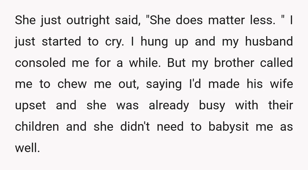 She just outright said, "She does matter less. " I just started to cry. I hung up and my husband consoled me for a while. But my brother called me...
