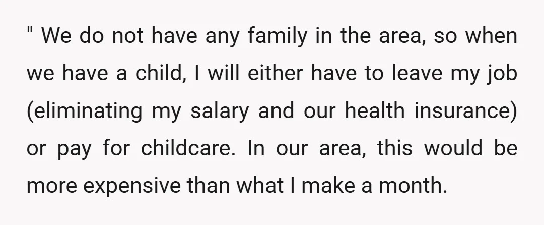 " We do not have any family in the area, so when we have a child, I will either have to leave my job (eliminating my salary and our health...