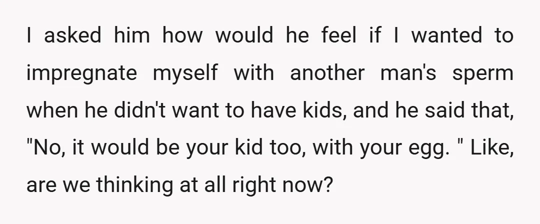 I asked him how would he feel if I wanted to impregnate myself with another man's sperm when he didn't want to have kids, and he said that, "No, it...