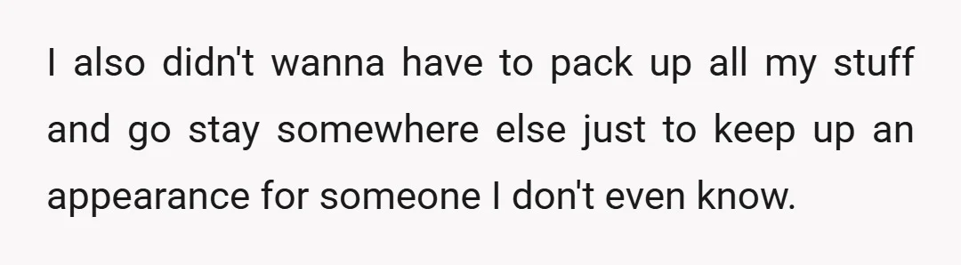 I also didn't wanna have to pack up all my stuff and go stay somewhere else just to keep up an appearance for someone I don't even know.