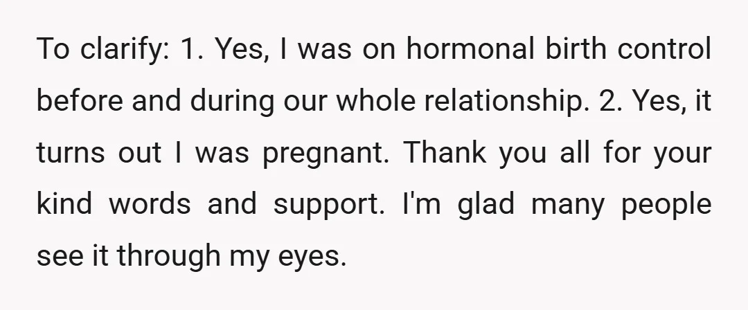 To clarify: 1. Yes, I was on hormonal birth control before and during our whole relationship. 2. Yes, it turns out I was pregnant. Thank you all for your kind...