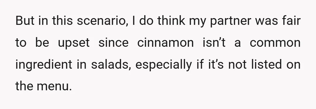 But in this scenario, I do think my partner was fair to be upset since cinnamon isn’t a common ingredient in salads, especially if it’s not listed on the menu.