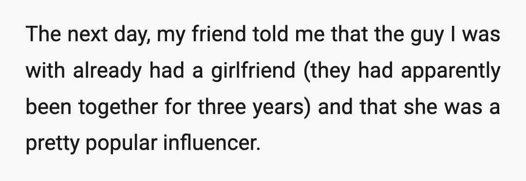 The next day, my friend told me that the guy I was with already had a girlfriend (they had apparently been together for three years) and that she was a...
