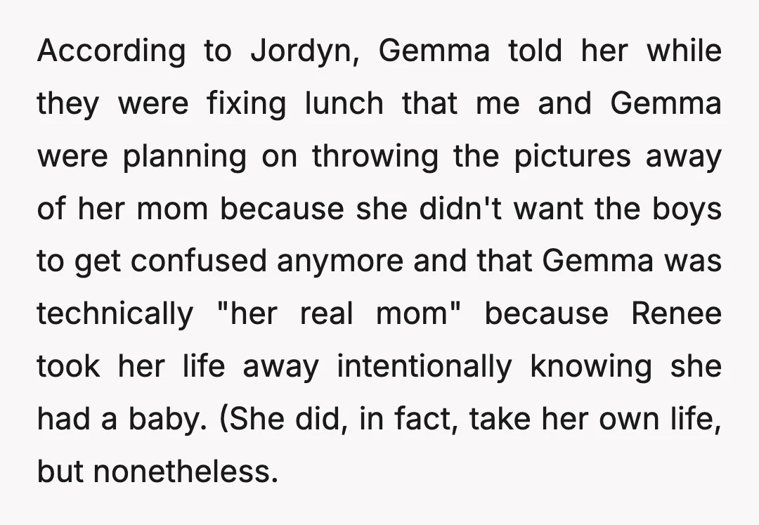 According to Jordyn, Gemma told her while they were fixing lunch that me and Gemma were planning on throwing the pictures away of her mom because she didn't want the...