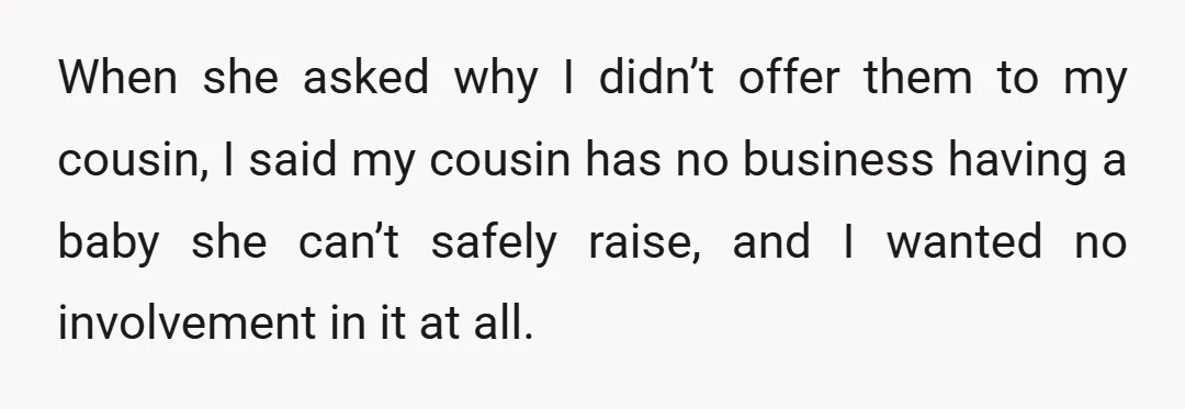 When she asked why I didn’t offer them to my cousin, I said my cousin has no business having a baby she can’t safely raise, and I wanted no involvement...