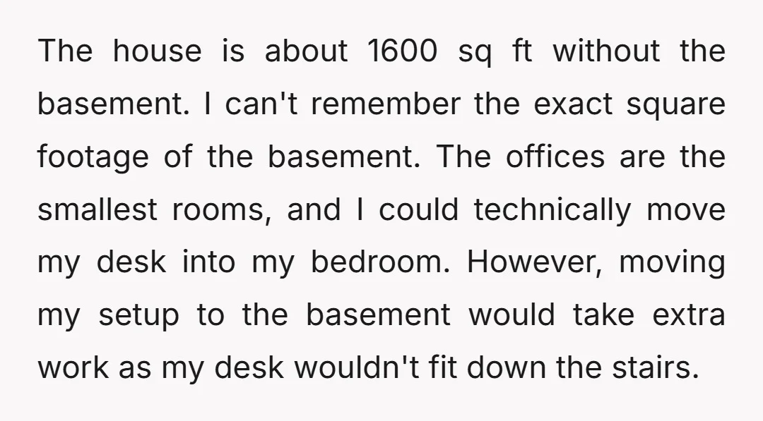 The house is about 1600 sq ft without the basement. I can't remember the exact square footage of the basement. The offices are the smallest rooms, and I could technically...
