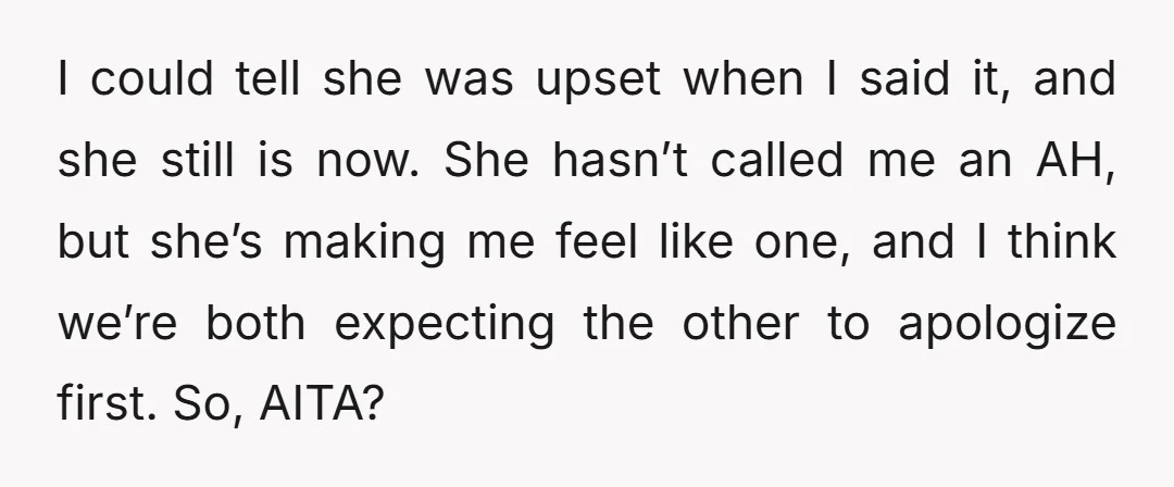 I could tell she was upset when I said it, and she still is now. She hasn’t called me an AH, but she’s making me feel like one, and I...